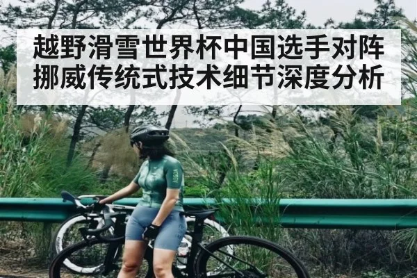 越野滑雪世界杯中国选手对阵挪威传统式技术细节深度分析